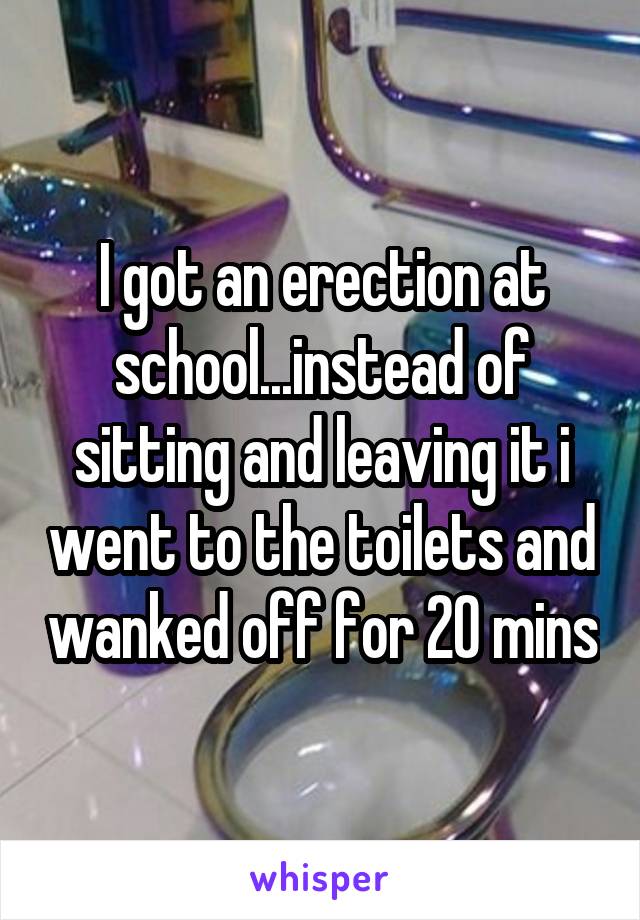 I got an erection at school...instead of sitting and leaving it i went to the toilets and wanked off for 20 mins