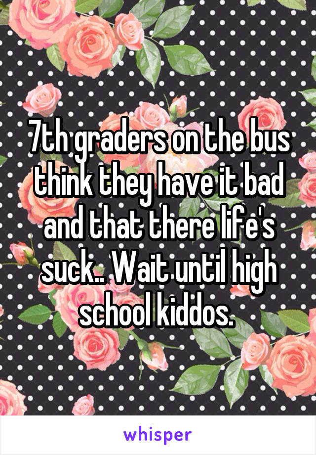 7th graders on the bus think they have it bad and that there life's suck.. Wait until high school kiddos. 