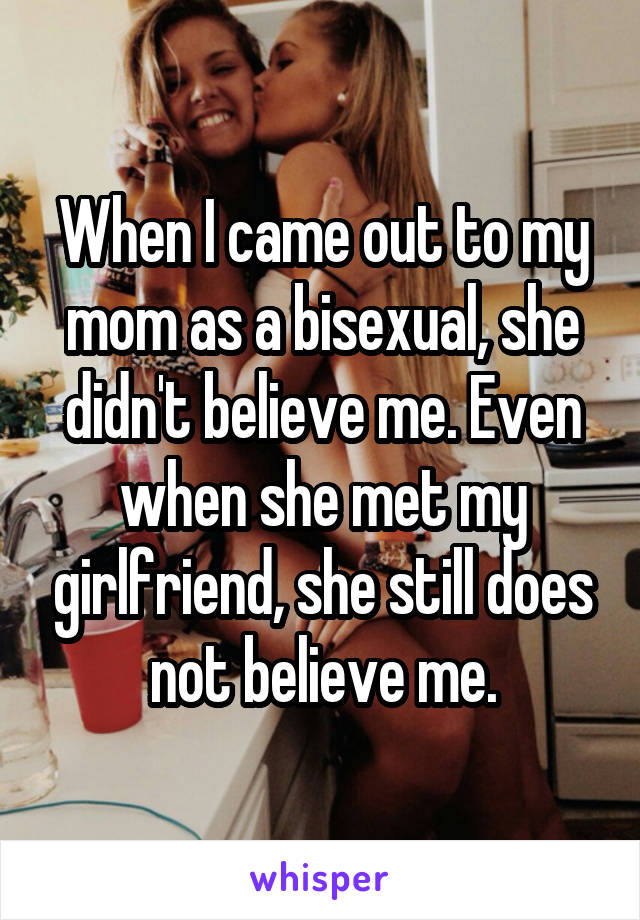 When I came out to my mom as a bisexual, she didn't believe me. Even when she met my girlfriend, she still does not believe me.