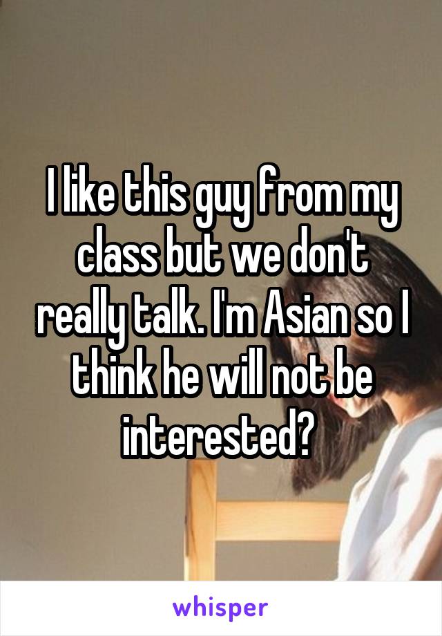 I like this guy from my class but we don't really talk. I'm Asian so I think he will not be interested? 