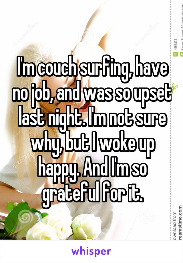 I'm couch surfing, have no job, and was so upset last night. I'm not sure why, but I woke up happy. And I'm so grateful for it.