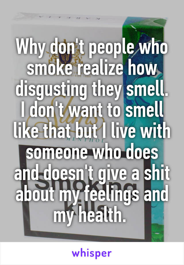 Why don't people who smoke realize how disgusting they smell. I don't want to smell like that but I live with someone who does and doesn't give a shit about my feelings and my health. 