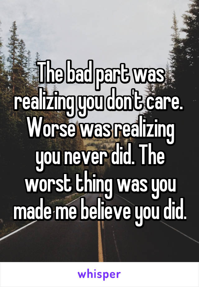 The bad part was realizing you don't care.  Worse was realizing you never did. The worst thing was you made me believe you did.