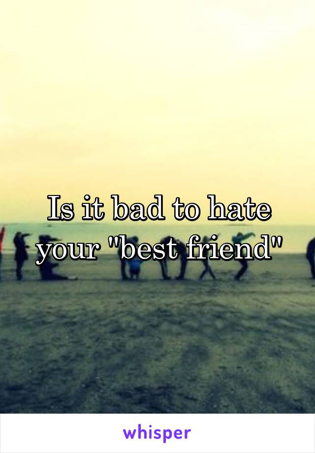 Is it bad to hate your "best friend"