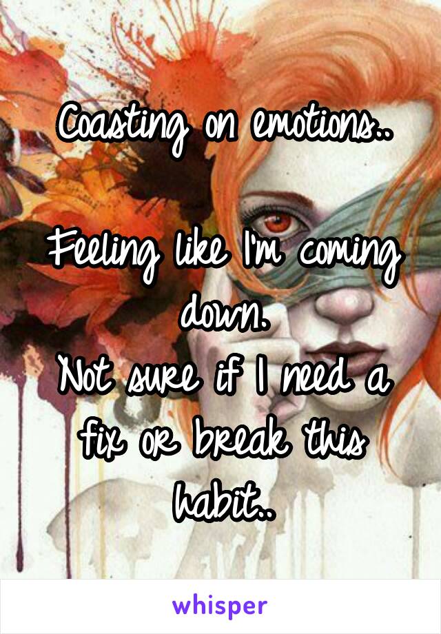 Coasting on emotions..

Feeling like I'm coming down.
Not sure if I need a fix or break this habit..