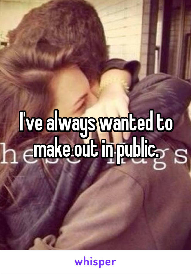 I've always wanted to make out in public.