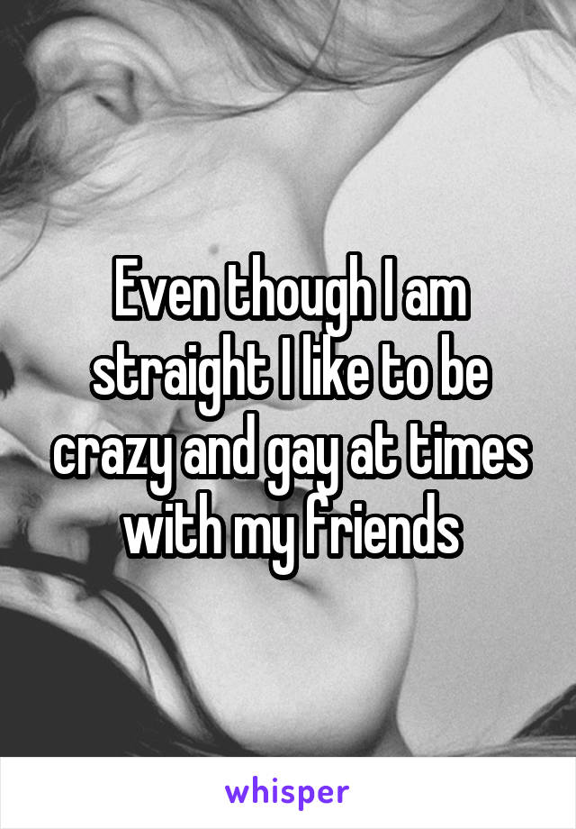 Even though I am straight I like to be crazy and gay at times with my friends