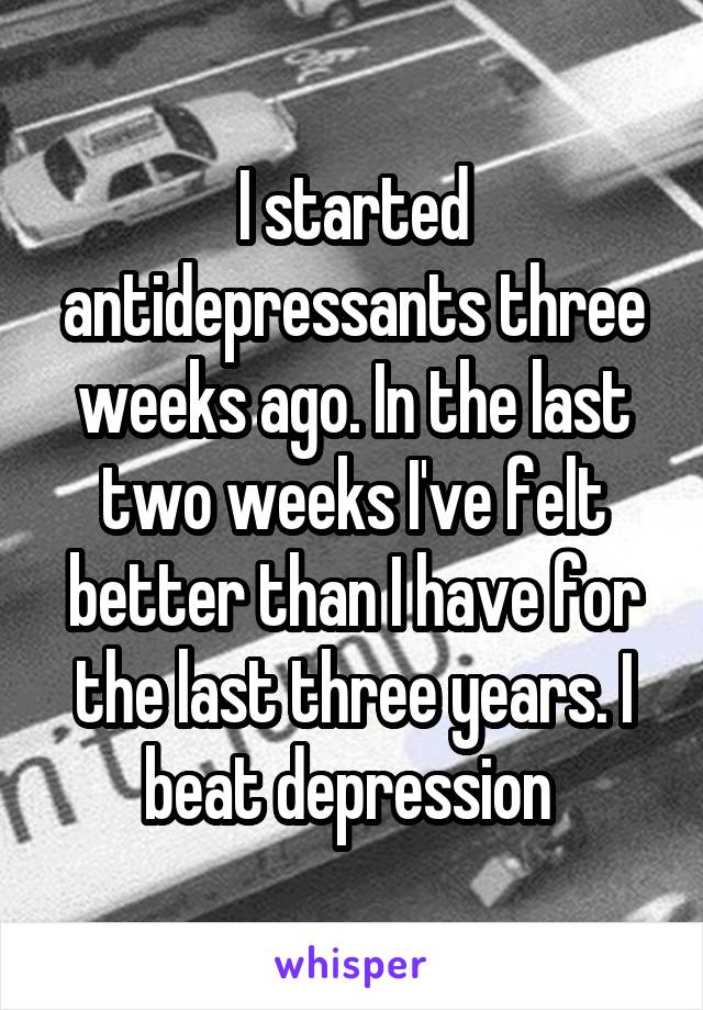 I started antidepressants three weeks ago. In the last two weeks I've felt better than I have for the last three years. I beat depression 