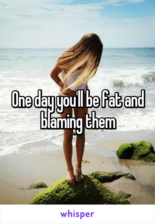 One day you'll be fat and blaming them