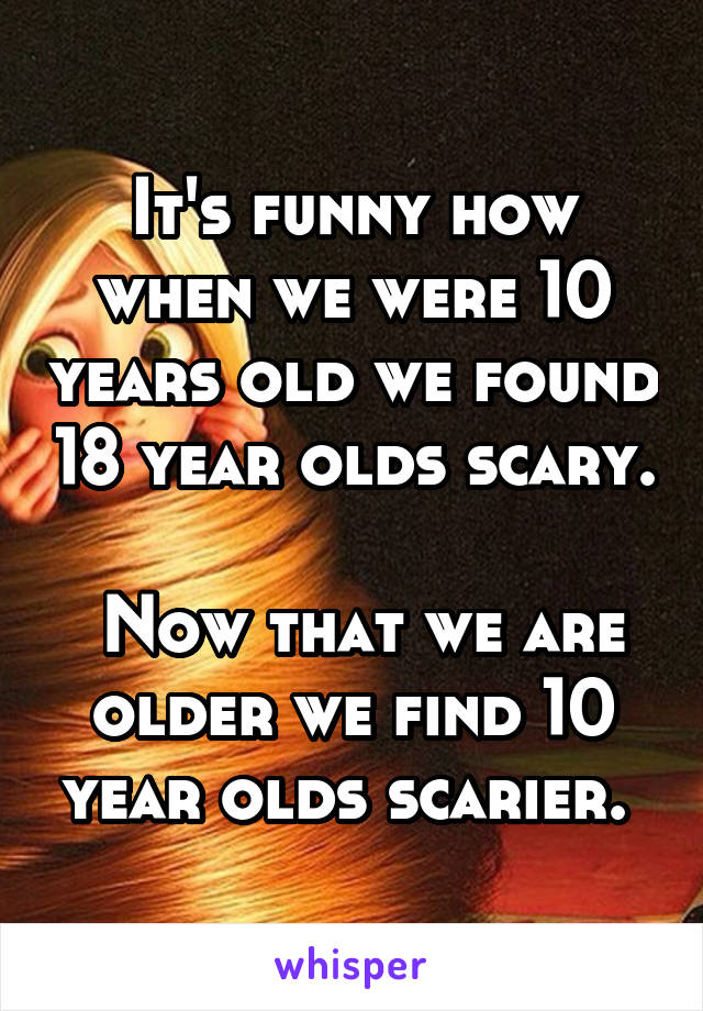 It's funny how when we were 10 years old we found 18 year olds scary.

 Now that we are older we find 10 year olds scarier. 