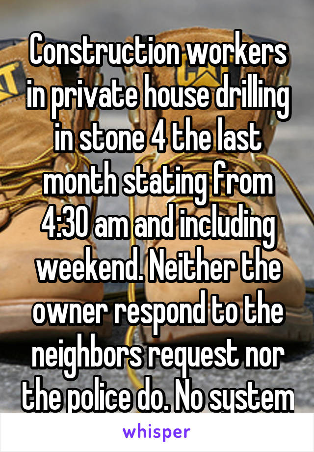 Construction workers in private house drilling in stone 4 the last month stating from 4:30 am and including weekend. Neither the owner respond to the neighbors request nor the police do. No system