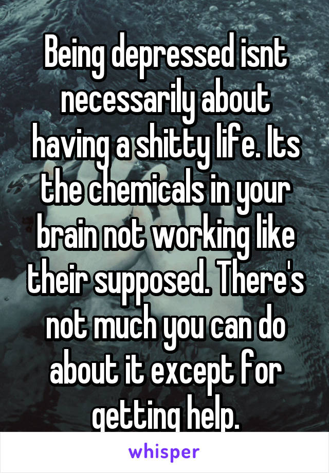 Being depressed isnt necessarily about having a shitty life. Its the chemicals in your brain not working like their supposed. There's not much you can do about it except for getting help.