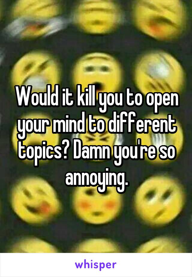 Would it kill you to open your mind to different topics? Damn you're so annoying.