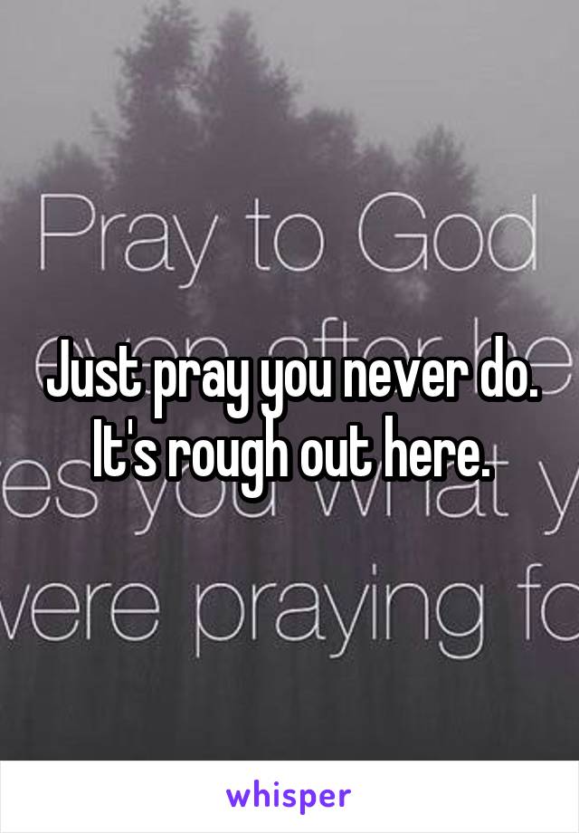 Just pray you never do. It's rough out here.