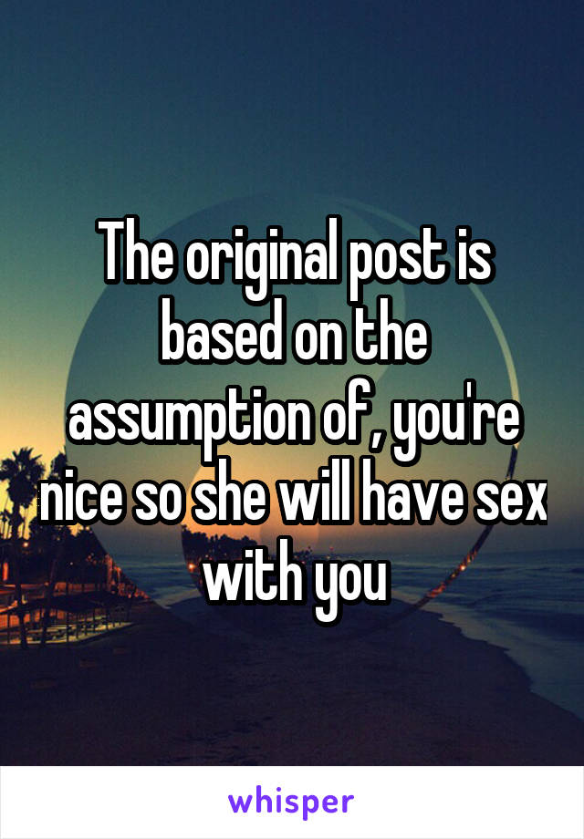 The original post is based on the assumption of, you're nice so she will have sex with you