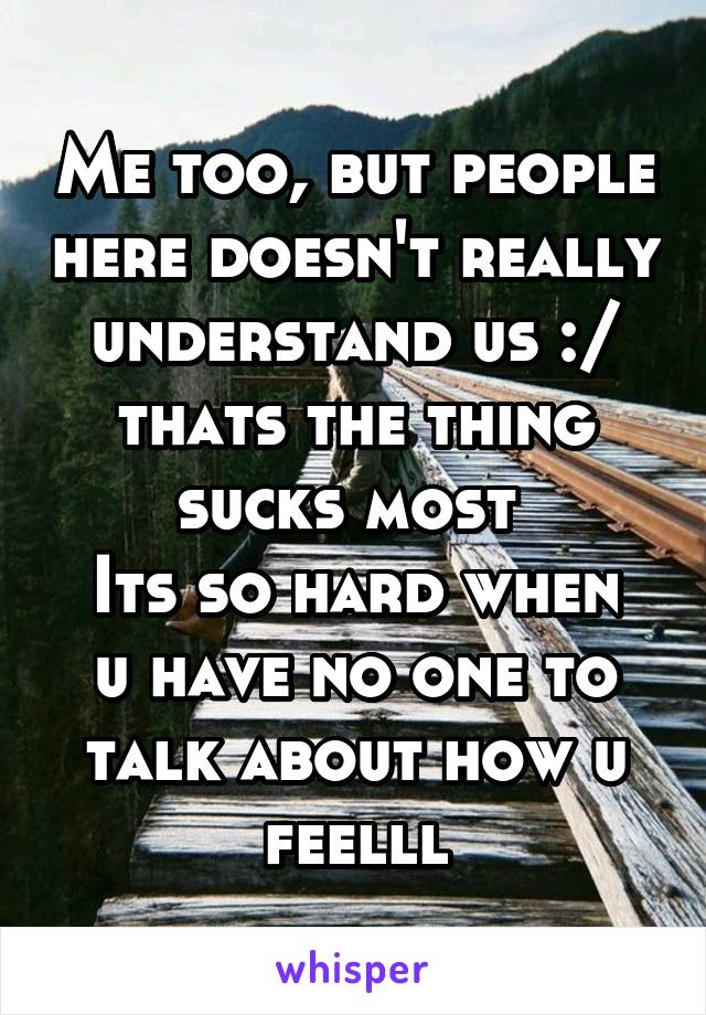 Me too, but people here doesn't really understand us :/ thats the thing sucks most 
Its so hard when u have no one to talk about how u feelll