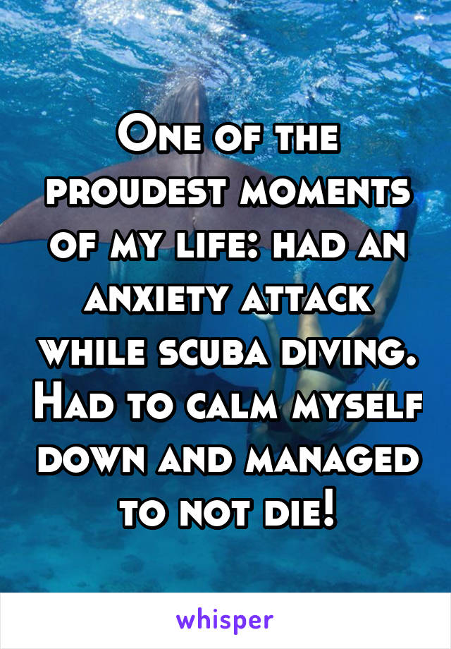 One of the proudest moments of my life: had an anxiety attack while scuba diving. Had to calm myself down and managed to not die!