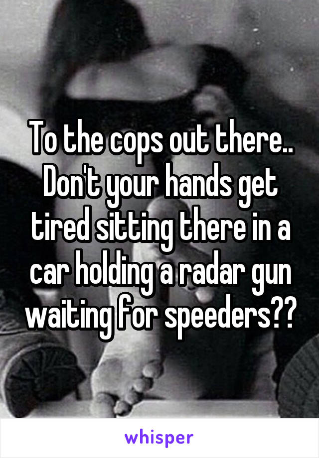 To the cops out there..
Don't your hands get tired sitting there in a car holding a radar gun waiting for speeders??