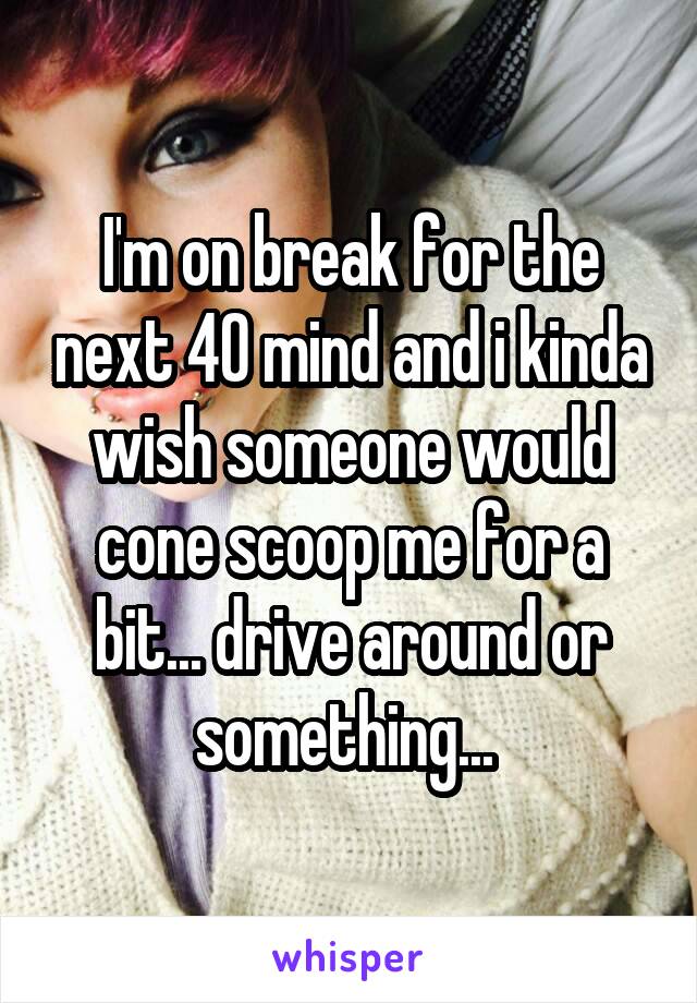 I'm on break for the next 40 mind and i kinda wish someone would cone scoop me for a bit... drive around or something... 