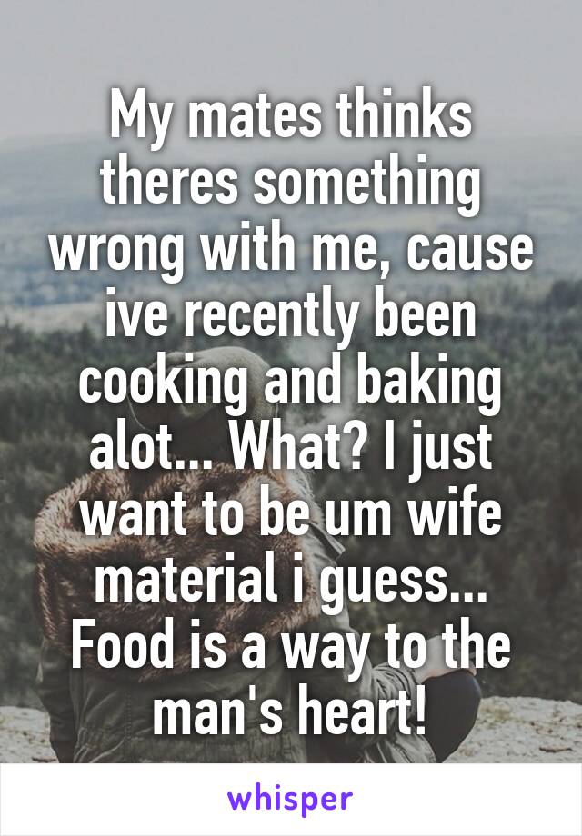 My mates thinks theres something wrong with me, cause ive recently been cooking and baking alot... What? I just want to be um wife material i guess... Food is a way to the man's heart!