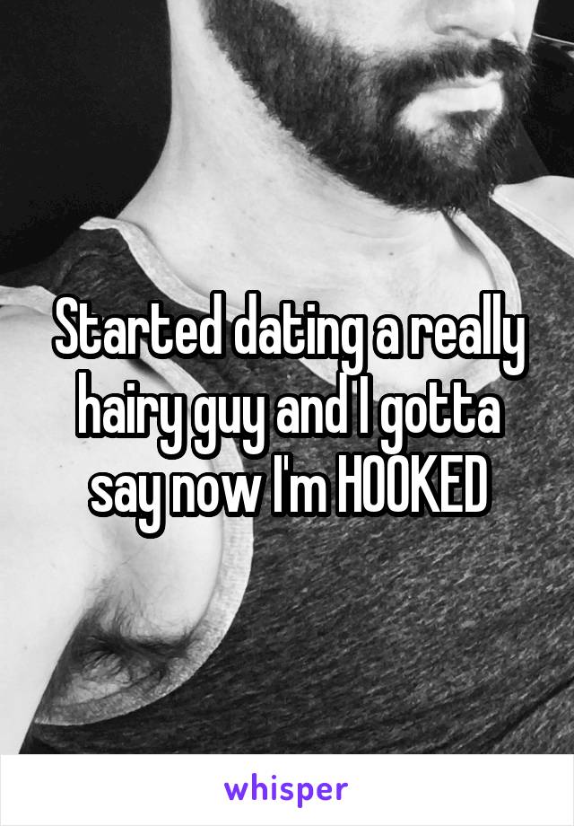 Started dating a really hairy guy and I gotta say now I'm HOOKED