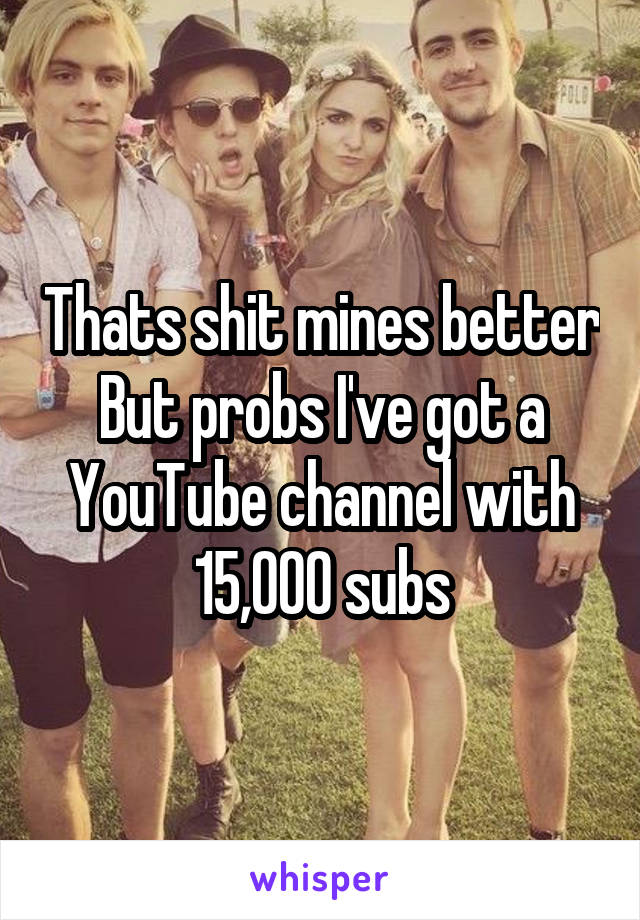 Thats shit mines better
But probs I've got a YouTube channel with 15,000 subs