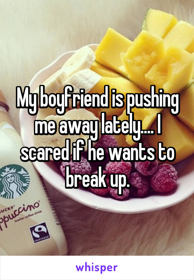 My boyfriend is pushing me away lately.... I scared if he wants to break up.