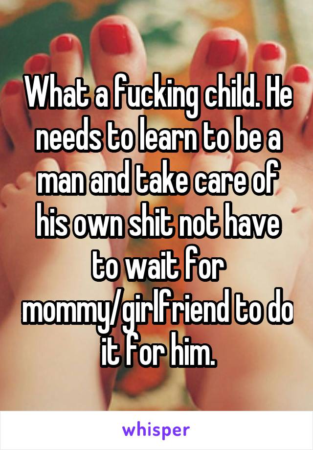 What a fucking child. He needs to learn to be a man and take care of his own shit not have to wait for mommy/girlfriend to do it for him.