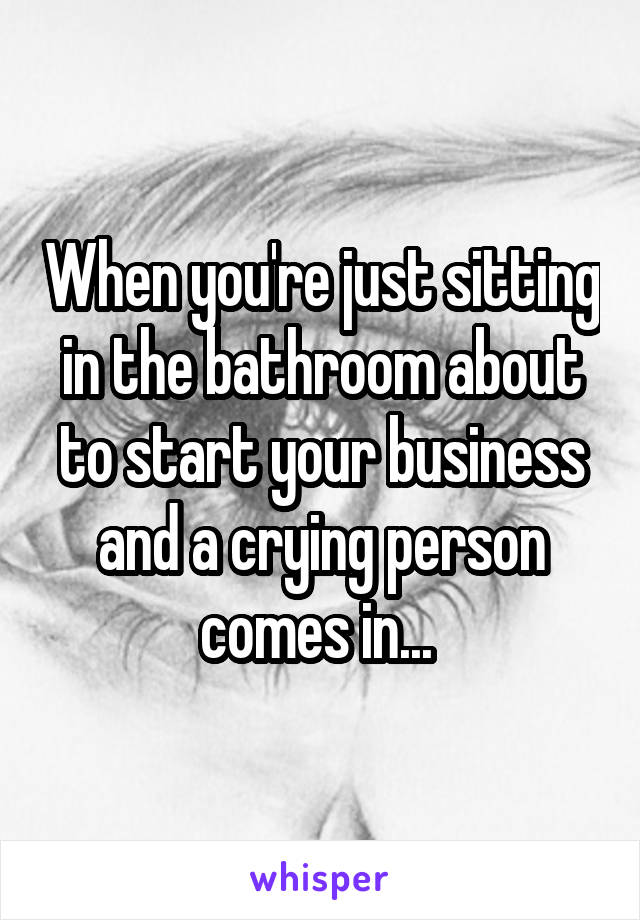 When you're just sitting in the bathroom about to start your business and a crying person comes in... 