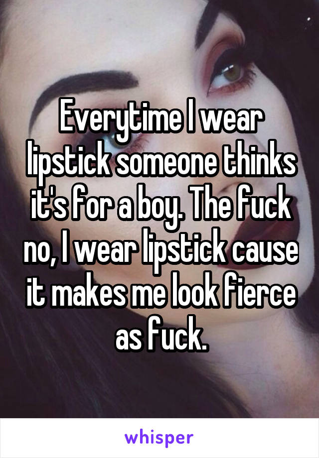 Everytime I wear lipstick someone thinks it's for a boy. The fuck no, I wear lipstick cause it makes me look fierce as fuck.