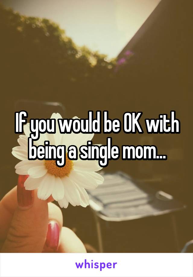 If you would be OK with being a single mom...