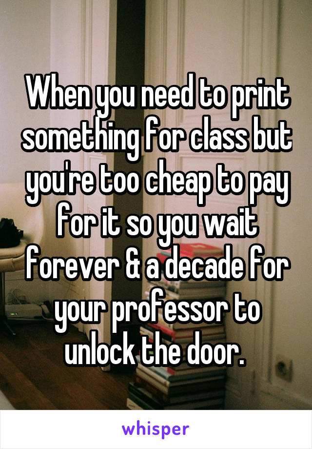 When you need to print something for class but you're too cheap to pay for it so you wait forever & a decade for your professor to unlock the door. 