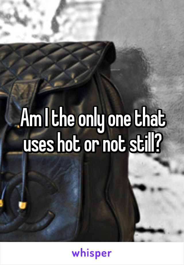 Am I the only one that uses hot or not still?