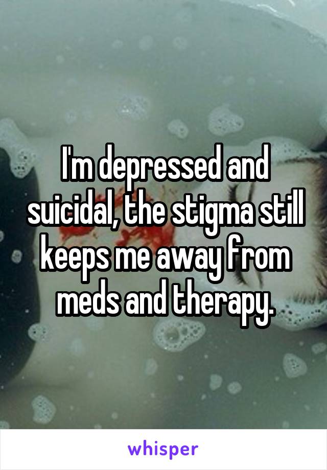 I'm depressed and suicidal, the stigma still keeps me away from meds and therapy.