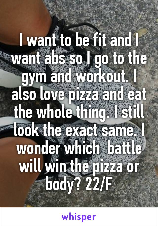 I want to be fit and I want abs so I go to the gym and workout. I also love pizza and eat the whole thing. I still look the exact same. I wonder which  battle will win the pizza or body? 22/F