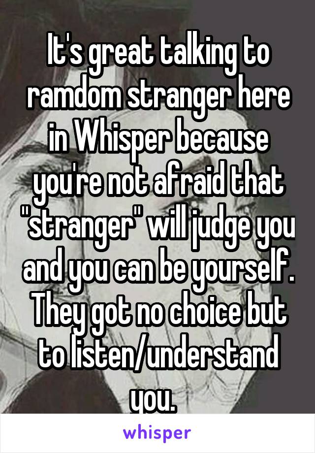 It's great talking to ramdom stranger here in Whisper because you're not afraid that "stranger" will judge you and you can be yourself. They got no choice but to listen/understand you.  