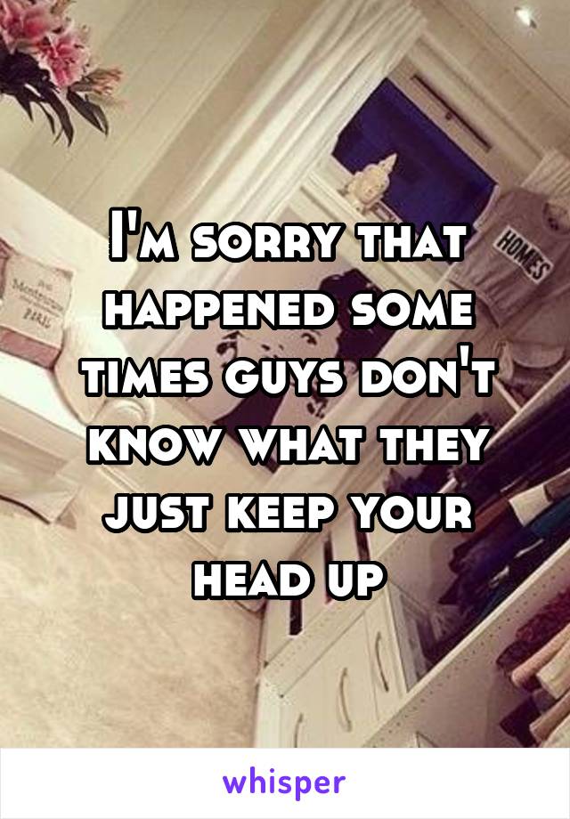 I'm sorry that happened some times guys don't know what they just keep your head up