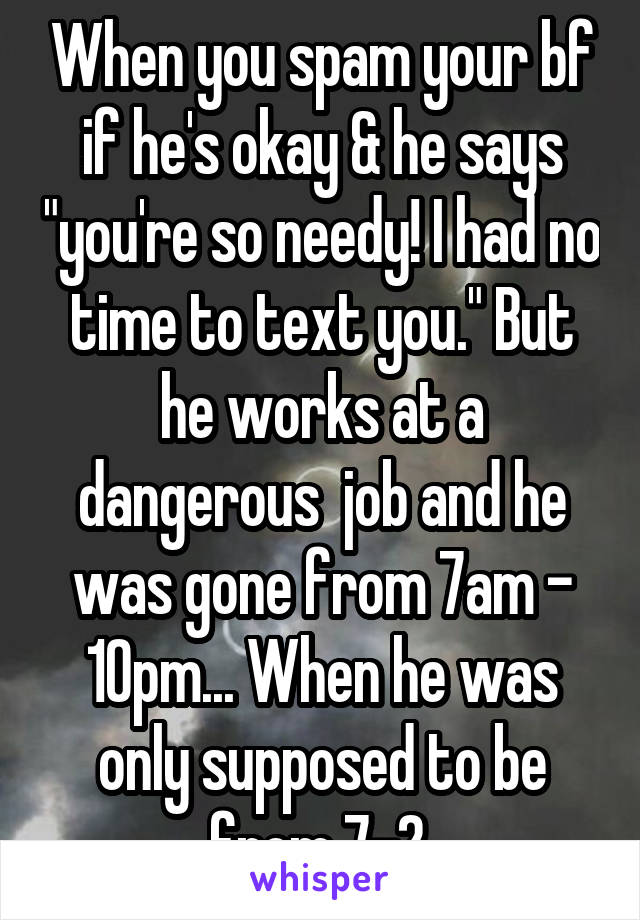 When you spam your bf if he's okay & he says "you're so needy! I had no time to text you." But he works at a dangerous  job and he was gone from 7am - 10pm... When he was only supposed to be from 7-2.