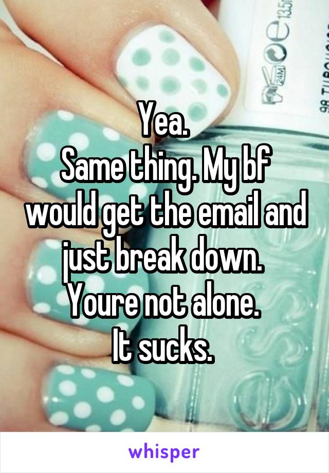 Yea. 
Same thing. My bf would get the email and just break down. 
Youre not alone. 
It sucks. 