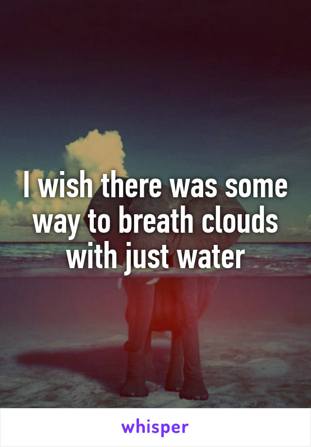 I wish there was some way to breath clouds with just water