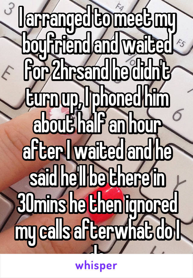 I arranged to meet my boyfriend and waited for 2hrsand he didn't turn up, I phoned him about half an hour after I waited and he said he'll be there in 30mins he then ignored my calls afterwhat do I do