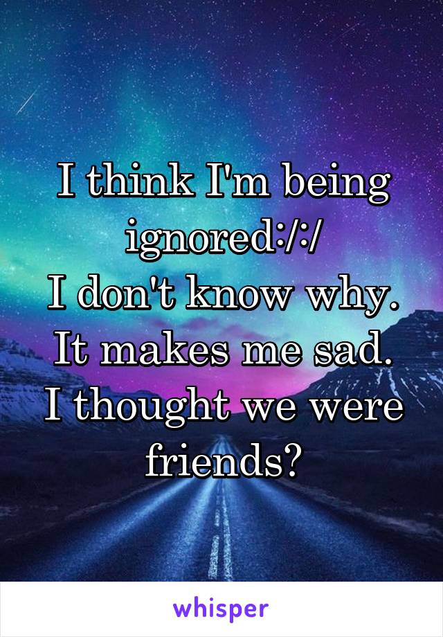 I think I'm being ignored:/:/
I don't know why.
It makes me sad.
I thought we were friends?