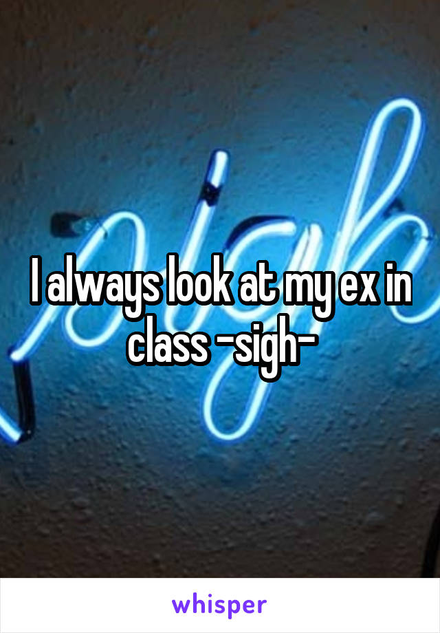 I always look at my ex in class -sigh-