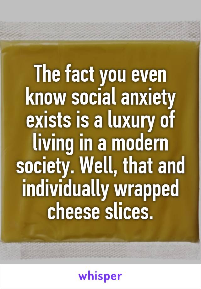 The fact you even know social anxiety exists is a luxury of living in a modern society. Well, that and individually wrapped cheese slices.
