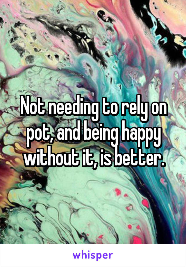 Not needing to rely on pot, and being happy without it, is better.