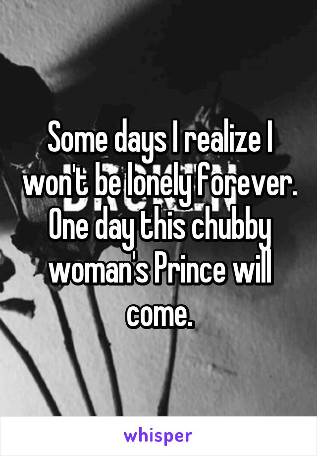 Some days I realize I won't be lonely forever. One day this chubby woman's Prince will come.