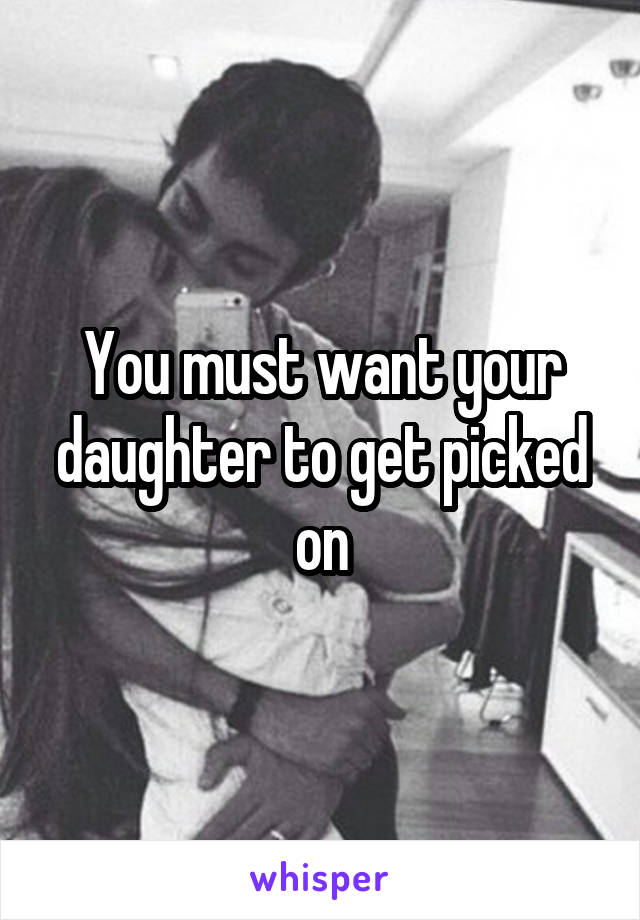 You must want your daughter to get picked on