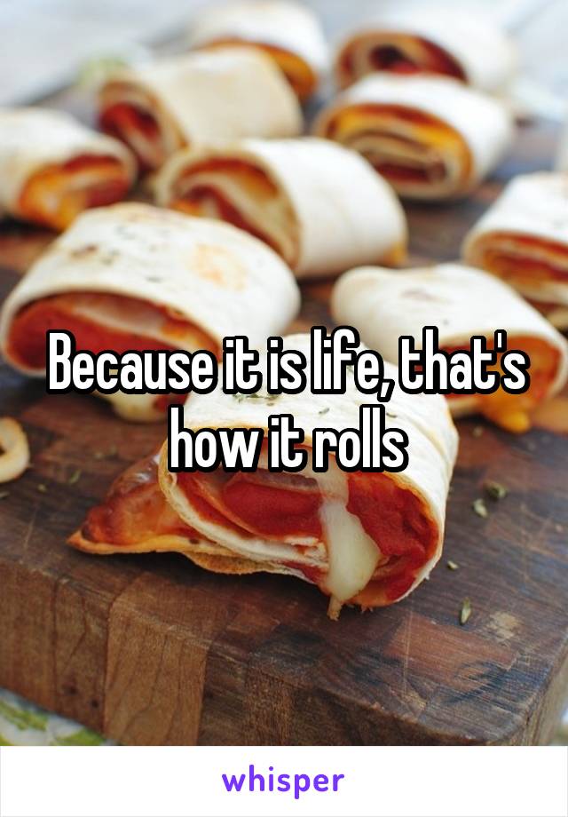 Because it is life, that's how it rolls