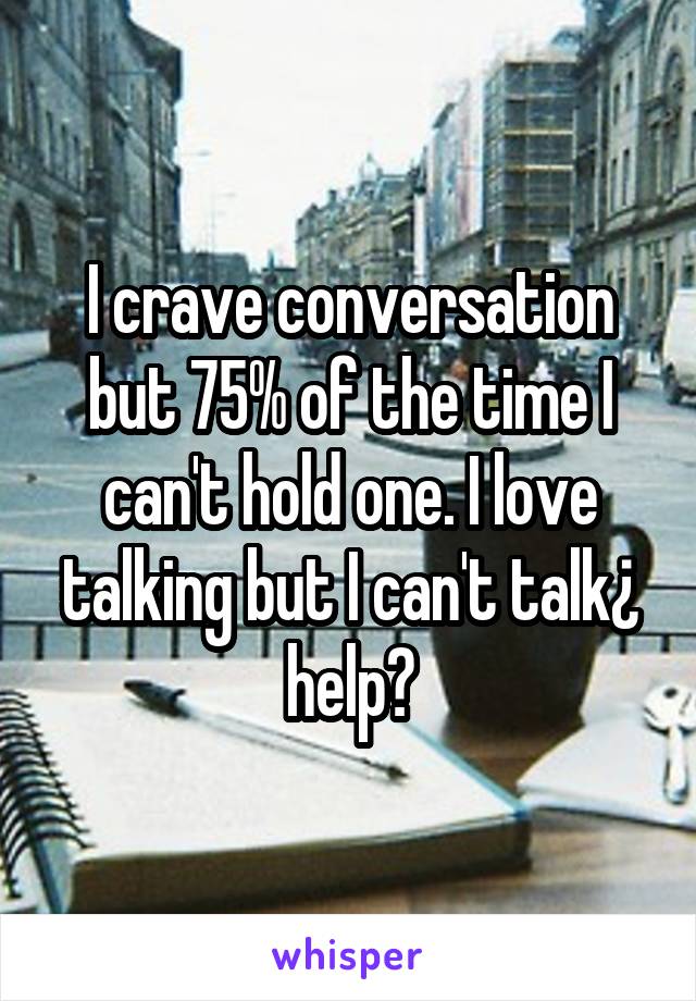 I crave conversation but 75% of the time I can't hold one. I love talking but I can't talk¿ help?