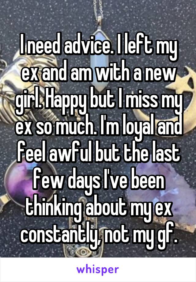 I need advice. I left my ex and am with a new girl. Happy but I miss my ex so much. I'm loyal and feel awful but the last few days I've been thinking about my ex constantly, not my gf.